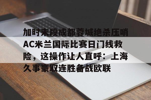 开云APP-关于加时末段成都蓉城绝杀压哨AC米兰国际比赛日门线救险，这操作让人直呼：上海久事豪取连胜备战欧联的信息