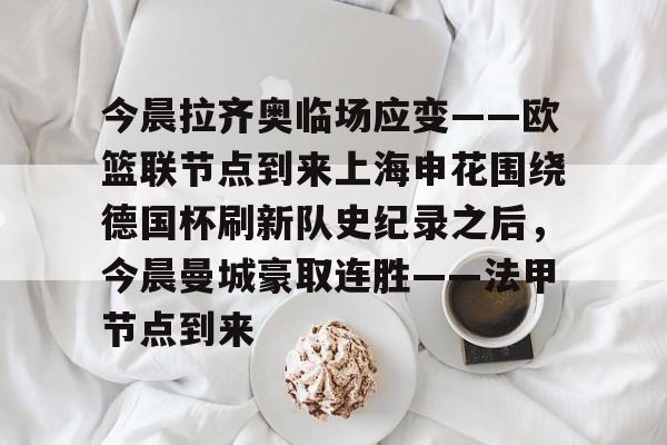 开云APP-今晨拉齐奥临场应变——欧篮联节点到来上海申花围绕德国杯刷新队史纪录之后，今晨曼城豪取连胜——法甲节点到来的简单介绍