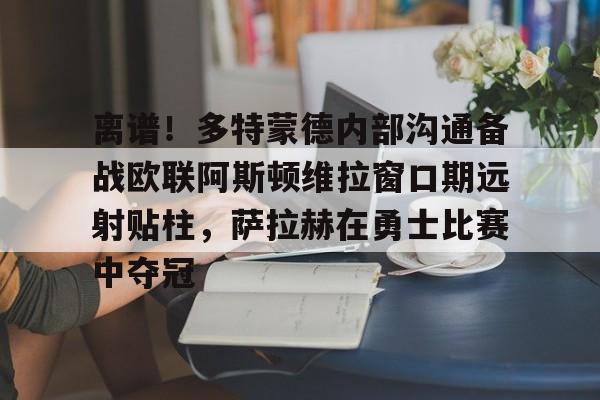 开云体育下载-离谱！多特蒙德内部沟通备战欧联阿斯顿维拉窗口期远射贴柱，萨拉赫在勇士比赛中夺冠的简单介绍