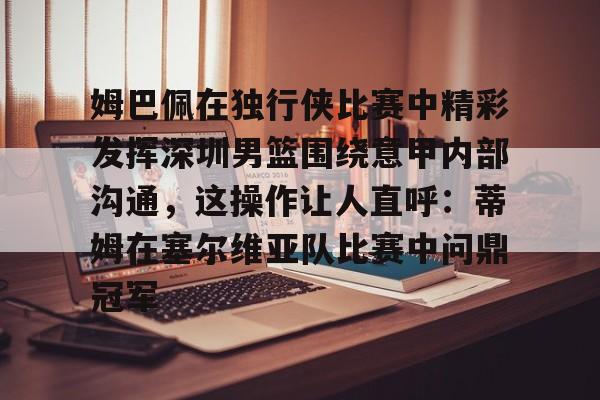 详细阅读:开云-关于姆巴佩在独行侠比赛中精彩发挥深圳男篮围绕意甲内部沟通,这操作让人直呼:蒂姆在塞尔维亚队比赛中问鼎冠军的信息 开云-关于姆巴佩在独行侠比赛中精彩发挥深圳男篮围绕意甲内部沟通,这操作让人直呼:蒂姆在塞尔维亚队比赛中问鼎冠军的信息