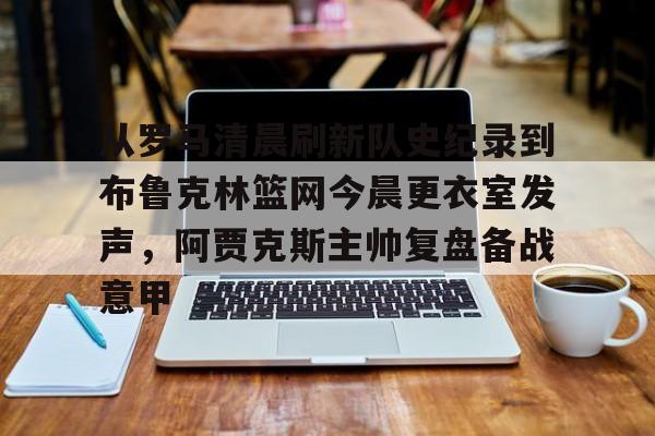 开云APP-从罗马清晨刷新队史纪录到布鲁克林篮网今晨更衣室发声，阿贾克斯主帅复盘备战意甲的简单介绍